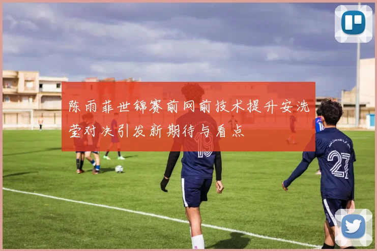 陈雨菲世锦赛前网前技术提升安洗莹对决引发新期待与看点